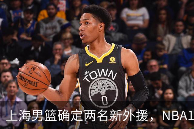 上海男篮确定两名新外援，NBA17+5后卫加盟，大外援锁定2米08悍将
