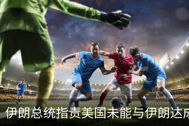 伊朗总统指责美国未能与伊朗达成协议