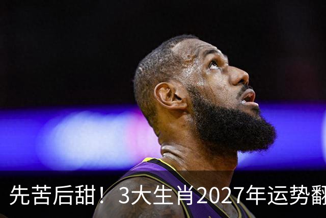 先苦后甜！3大生肖2027年运势翻盘，财运稳步走高，赚钱一路顺畅