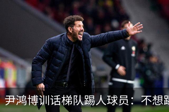 尹鸿博训话梯队踢人球员：不想踢就下来！对球狠不是对人