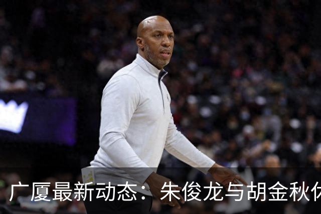 广厦最新动态：朱俊龙与胡金秋休假归队，明日迎战江苏教学赛！