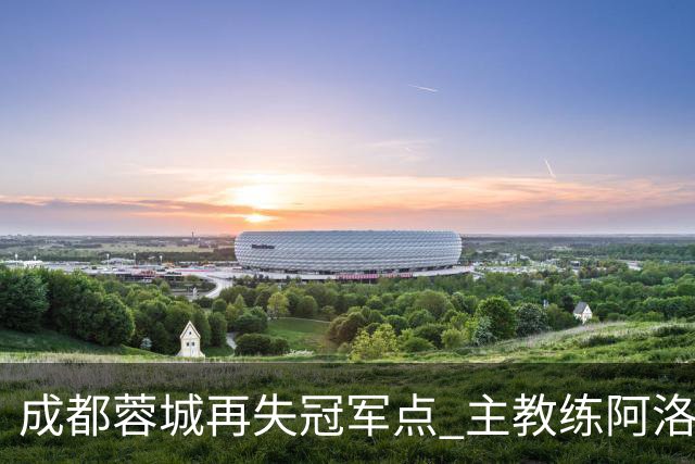 成都蓉城再失冠军点 主教练阿洛伊西：争冠仍是唯一目标