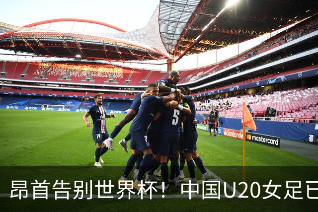 昂首告别世界杯！中国U20女足已创20年最佳战绩 2大新星可进国家队