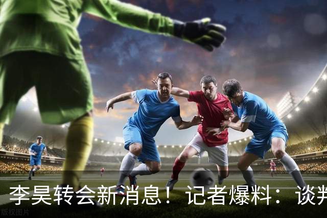 李昊转会新消息！记者爆料：谈判基本谈妥了，下家并非五大豪门，中游队领跑，U23国门花落谁家？