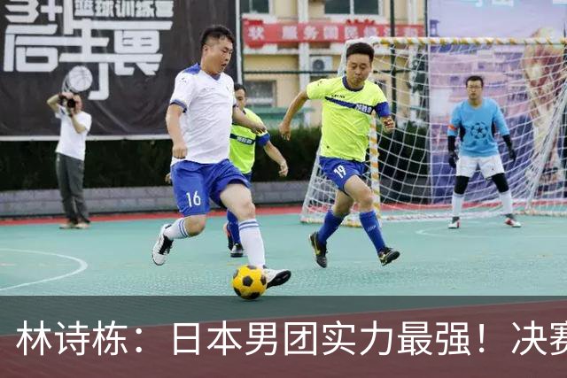 林诗栋：日本男团实力最强！决赛要放低姿态 一分一分去拼 打出气势