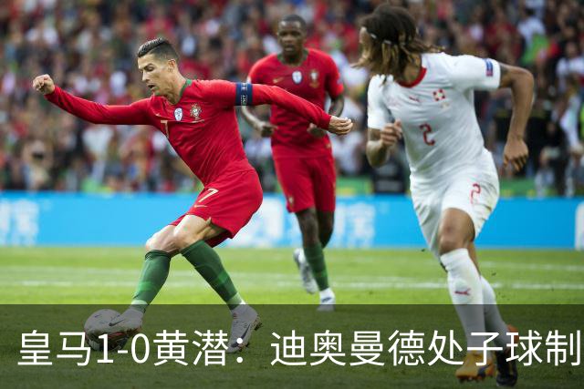 皇马1-0黄潜：迪奥曼德处子球制胜，维尼修斯红牌与错失良机并存