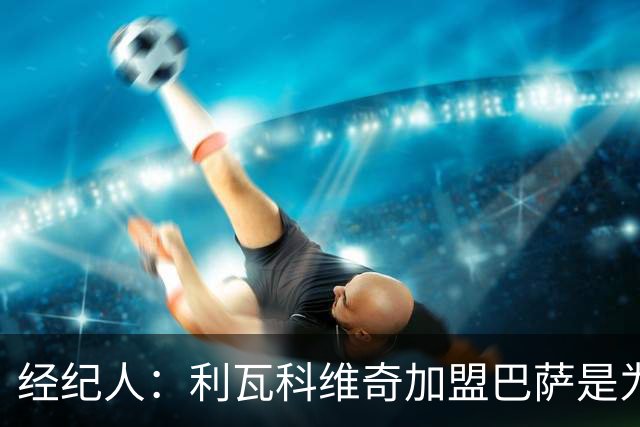 经纪人：利瓦科维奇加盟巴萨是为了下赛季争一门