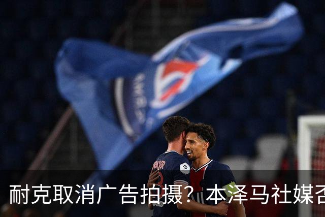耐克取消广告拍摄？本泽马社媒否认：假新闻