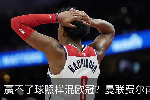 赢不了球照样混欧冠？曼联费尔南德斯硬当中锋，拜仁平阿森纳、皇马藏尴尬，强队各有一本难念的经