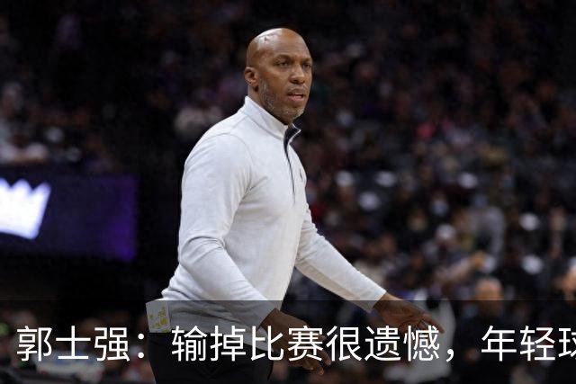 郭士强：输掉比赛很遗憾，年轻球员偏多&发挥不稳定！