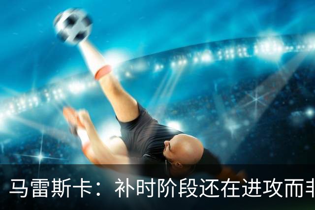 马雷斯卡：补时阶段还在进攻而非控球？这取决于比赛具体局势