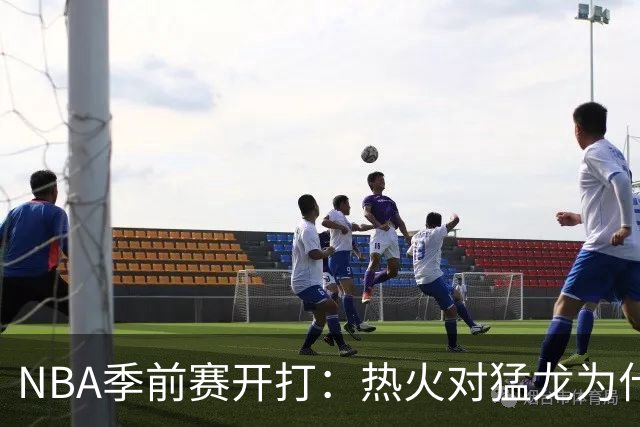 NBA季前赛开打：热火对猛龙为什么不只是热身赛
