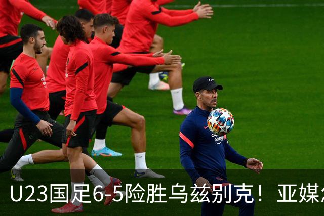 U23国足6-5险胜乌兹别克！亚媒怎么说，日媒惊叹，韩媒直呼不可思议
